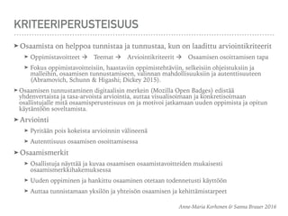 KRITEERIPERUSTEISUUS
➤ Osaamista on helppoa tunnistaa ja tunnustaa, kun on laadittu arviointikriteerit
➤ Oppimistavoitteet à Teemat à Arviointikriteerit à Osaamisen osoittamisen tapa
➤ Fokus oppimistavoitteisiin, haastaviin oppimistehtäviin, selkeisiin ohjeistuksiin ja
malleihin, osaamisen tunnustamiseen, valinnan mahdollisuuksiin ja autenttisuuteen
(Abramovich, Schunn & Higashi; Dickey 2015).
➤ Osaamisen tunnustaminen digitaalisin merkein (Mozilla Open Badges) edistää
yhdenvertaista ja tasa-arvoista arviointia, auttaa visualisoimaan ja konkretisoimaan
osallistujalle mitä osaamisperusteisuus on ja motivoi jatkamaan uuden oppimista ja opitun
käytäntöön soveltamista.
➤ Arviointi
➤ Pyritään pois kokeista arvioinnin välineenä
➤ Autenttisuus osaamisen osoittamisessa
➤ Osaamismerkit
➤ Osallistuja näyttää ja kuvaa osaamisen osaamistavoitteiden mukaisesti
osaamismerkkihakemuksessa
➤ Uuden oppiminen ja hankittu osaaminen otetaan todennetusti käyttöön
➤ Auttaa tunnistamaan yksilön ja yhteisön osaamisen ja kehittämistarpeet
Anne-Maria Korhonen & Sanna Brauer 2016
 