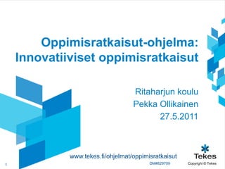 Oppimisratkaisut-ohjelma:
    Innovatiiviset oppimisratkaisut

                                   Ritaharjun koulu
                                   Pekka Ollikainen
                                         27.5.2011



             www.tekes.fi/ohjelmat/oppimisratkaisut
1                                        DM#829709    Copyright © Tekes
 