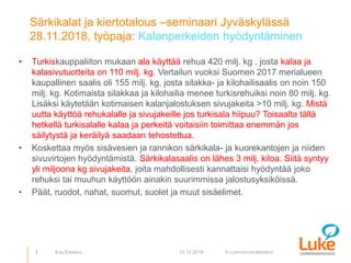 © Luonnonvarakeskus
Särkikalat ja kiertotalous –seminaari Jyväskylässä
28.11.2018, työpaja: Kalanperkeiden hyödyntäminen
• Turkiskauppaliiton mukaan ala käyttää rehua 420 milj. kg , josta kalaa ja
kalasivutuotteita on 110 milj. kg. Vertailun vuoksi Suomen 2017 merialueen
kaupallinen saalis oli 155 milj. kg, josta silakka- ja kilohailisaalis on noin 150
milj. kg. Kotimaista silakkaa ja kilohailia menee turkisrehuiksi noin 80 milj. kg.
Lisäksi käytetään kotimaisen kalanjalostuksen sivujakeita >10 milj. kg. Mistä
uutta käyttöä rehukalalle ja sivujakeille jos turkisala hiipuu? Toisaalta tällä
hetkellä turkisalalle kalaa ja perkeitä voitaisiin toimittaa enemmän jos
säilytystä ja keräilyä saadaan tehostettua.
• Koskettaa myös sisävesien ja rannikon särkikala- ja kuorekantojen ja niiden
sivuvirtojen hyödyntämistä. Särkikalasaalis on lähes 3 milj. kiloa. Siitä syntyy
yli miljoona kg sivujakeita, joita mahdollisesti kannattaisi hyödyntää joko
rehuksi tai muuhun käyttöön ainakin suurimmissa jalostusyksiköissä.
• Päät, ruodot, nahat, suomut, suolet ja muut sisäelimet.
1 10.12.2018Esa Erkamo
 