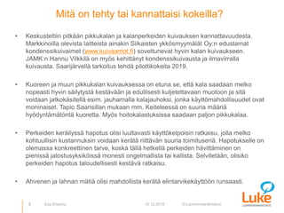 © Luonnonvarakeskus
Mitä on tehty tai kannattaisi kokeilla?
• Keskusteltiin pitkään pikkukalan ja kalanperkeiden kuivauksen kannattavuudesta.
Markkinoilla olevista laitteista ainakin Siikaisten ykkösmyymälät Oy:n edustamat
kondenssikuivaimet (www.kuivaamot.fi) soveltunevat hyvin kalan kuivaukseen.
JAMK:n Hannu Vilkkilä on myös kehittänyt kondenssikuivausta ja ilmavirralla
kuivausta. Saarijärvellä tarkoitus tehdä pilottikokeita 2019.
• Kuoreen ja muun pikkukalan kuivauksessa on etuna se, että kala saadaan melko
nopeasti hyvin säilytystä kestävään ja edullisesti kuljetettavaan muotoon ja sitä
voidaan jatkokäsitellä esim. jauhamalla kalajauhoksi, jonka käyttömahdollisuudet ovat
moninaiset. Tapio Saarisillan mukaan mm. Keiteleessä on suuria määriä
hyödyntämätöntä kuoretta. Myös hoitokalastuksissa saadaan paljon pikkukalaa.
• Perkeiden keräilyssä hapotus olisi luultavasti käyttökelpoisin ratkaisu, jolla melko
kohtuullisin kustannuksin voidaan kerätä riittävän suuria toimituseriä. Hapotukselle on
olemassa konkreettinen tarve, koska tällä hetkellä perkeiden hävittäminen on
pienissä jalostusyksiköissä monesti ongelmallista tai kallista. Selvitetään, olisiko
perkeiden hapotus taloudellisesti kestävä ratkaisu.
• Ahvenen ja lahnan mätiä olisi mahdollista kerätä elintarvikekäyttöön runsaasti.
3 10.12.2018Esa Erkamo
 