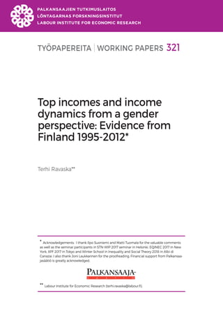 TYÖPAPEREITA WORKING PAPERS 321
Top incomes and income
dynamics from a gender
perspective: Evidence from
Finland 1995-2012*
Terhi Ravaska**
* Acknowledgements: I thank Ilpo Suoniemi and Matti Tuomala for the valuable comments
as well as the seminar participants in STN-WIP 2017 seminar in Helsinki, EQINEC 2017 in New
York, IIPF 2017 in Tokyo and Winter School in Inequality and Social Theory 2018 in Albi di
Canazai. I also thank Joni Laukkarinen for the proofreading. Financial support from Palkansaa-
jasäätiö is greatly acknowledged.
** Labour Institute for Economic Research (terhi.ravaska@labour.fi).
 