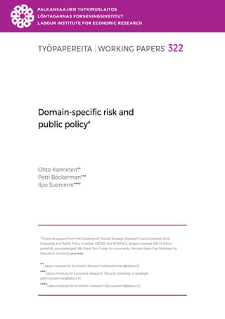TYÖPAPEREITA WORKING PAPERS 322
Domain-specific risk and
public policy*
Ohto Kanninen**
Petri Böckerman***
Ilpo Suoniemi****
*Financial support from the Academy of Finland Strategic Research Council project Work
Inequality and Public Policy (number 293120) and NORFACE (project number 465-13-186) is
gratefully acknowledged. We thank Jon Gruber for comments. We also thank Pasi Niskanen for
discussion on the Ѡ parameter.
**Labour Institute for Economic Research (ohto.kanninen@labour.fi)
***Labour Institute for Economic Research, IZA and University of Jyväskylä
(petri.bockerman@labour.fi)
****Labour Insitute for Economic Research (ilpo.suoniemi@labour.fi)
 