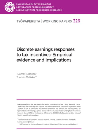 TYÖPAPEREITA WORKING PAPERS 326
Discrete earnings responses
to tax incentives: Empirical
evidence and implications
Tuomas Kosonen
Tuomas Matikka
Acknowledgements: We are grateful for helpful comments from Raj Chetty, Alexander Gelber,
Jarkko Harju, Pat Kline, Wojciech Kopczuk, Jim Poterba, Emmanuel Saez, Danny Yagan and Gabriel
Zucman, as well as participants in numerous conferences and seminars. We are also grateful for
Spencer Bastani for helping us getting started with the simulation model. Funding from the Strategic
Research Council (SRC) at the Academy of Finland No. 303689, Skills, Education and the Future of
Work, is gratefully acknowledged.

Labour Institute for Economic Research (Helsinki, Finland), Academy of Finland and CESifo,
tuomas.kosonen@labour.fi

VATT Institute for Economic Research (Helsinki, Finland) and CESifo, tuomas.matikka@vatt.fi
 