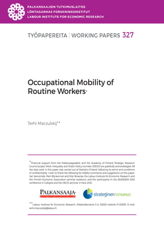 TYÖPAPEREITA WORKING PAPERS 327
Occupational Mobility of
Routine Workers
Terhi Maczulskij

Financial support from the Palkansaajasäätiö and the Academy of Finland Strategic Research
Council project Work, Inequality and Public Policy (number 293120) are gratefully acknowledged. All
the data work in this paper was carried out at Statistics Finland, following its terms and conditions
of confidentiality. I wish to thank the following for helpful comments and suggestions on this paper:
Jari Vainiomäki, Petri Böckerman and Stijn Broecke; the Labour Institute for Economic Research and
the Finnish Economic Association seminar audience; and the participants in the EEA/ESEM 2018
conference in Cologne and the OECD seminar in Paris 2018.

Labour Institute for Economic Research, Pitkänsillanranta 3 A, 00530 Helsinki FI-00530. E-mail:
terhi.maczulskij@labour.fi.
 