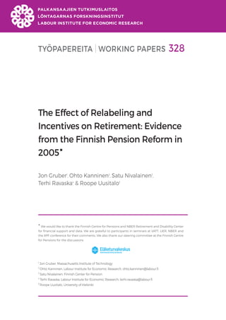 TYÖPAPEREITA WORKING PAPERS 328
The Effect of Relabeling and
Incentives on Retirement: Evidence
from the Finnish Pension Reform in
2005
Jon Gruber1
, Ohto Kanninen2
, Satu Nivalainen3
,
Terhi Ravaska4
& Roope Uusitalo5

We would like to thank the Finnish Centre for Pensions and NBER Retirement and Disability Center
for financial support and data. We are grateful to participants in seminars at VATT, LIER, NBER and
the IIPF conference for their comments. We also thank our steering committee at the Finnish Centre
for Pensions for the discussions
1
Jon Gruber, Massachusetts Institute of Technology
2
Ohto Kanninen, Labour Institute for Economic Research, ohto.kanninen@labour.fi
3
Satu Nivalainen, Finnish Center for Pension
4
Terhi Ravaska, Labour Institute for Economic Research, terhi.ravaska@labour.fi
5
Roope Uusitalo, University of Helsinki
 