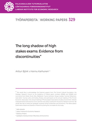 TYÖPAPEREITA WORKING PAPERS 329
The long shadow of high
stakes exams: Evidence from
discontinuities
Artturi Björk1
& Hannu Karhunen2,3,4

We would like to acknowledge the financial support from The Finnish Cultural Foundation, the
Strategic Research Council at the Academy of Finland (grant numbers 303686 and 303689) and
comments from Marko Terviö, Niku Määttänen, Tuomo Suhonen, Roope Uusitalo, Tuomas Pekkarinen,
Julia Salmi, Tuomas Laiho and Andrey Zhukov and participants at the annual meeting of The Finnish
Economic Association, the annual meeting of The European Association of Labour Economists, Helsinki
Graduate School of Economics lunch seminar and Labour Institute for Economic Research seminar. We
would also like to thank the Jyväskylä University School of Business and Economics, The Matriculation
Examination Board and Statistics Finland for proving the microdata for this study.
1
Aalto yliopisto
2
Labour Institute for Economic Research
3
Statistics Finland
4 Jyväskylä University School of Business and Economics
 