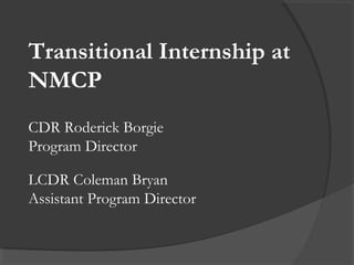 Transitional Internship at
NMCP
CDR Roderick Borgie
Program Director
LCDR Coleman Bryan
Assistant Program Director
 