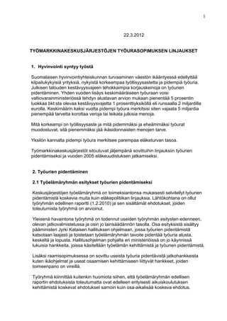 1



                                               22.3.2012


TYÖMARKKINAKESKUSJÄRJESTÖJEN TYÖURASOPIMUKSEN LINJAUKSET


1. Hyvinvointi syntyy työstä

Suomalaisen hyvinvointiyhteiskunnan turvaaminen väestön ikääntyessä edellyttää
kilpailukykyisiä yrityksiä, nykyistä korkeampaa työllisyysastetta ja pidempiä työuria.
Julkisen talouden kestävyysvajeen tehokkaimpia korjauskeinoja on työurien
pidentäminen. Yhden vuoden lisäys keskimääräiseen työuraan voisi
valtiovarainministeriössä tehdyn alustavan arvion mukaan pienentää 5 prosentin
luokkaa bkt:sta olevaa kestävyysvajetta 1 prosenttiyksiköllä eli runsaalla 2 miljardilla
eurolla. Keskimäärin kaksi vuotta pidempi työura merkitsisi siten vajaata 5 miljardia
pienempää tarvetta korottaa veroja tai leikata julkisia menoja.

Mitä korkeampi on työllisyysaste ja mitä pidemmäksi ja eheämmäksi työurat
muodostuvat, sitä pienemmäksi jää ikäsidonnaisten menojen tarve.

Yksilön kannalta pidempi työura merkitsee parempaa eläketurvan tasoa.

Työmarkkinakeskusjärjestöt sitoutuvat jäljempänä sovittuihin linjauksiin työurien
pidentämiseksi ja vuoden 2005 eläkeuudistuksen jatkamiseksi.


2. Työurien pidentäminen

2.1 Työelämäryhmän esitykset työurien pidentämiseksi

Keskusjärjestöjen työelämäryhmä on toimeksiantonsa mukaisesti selvitellyt työurien
pidentämistä koskevia muita kuin eläkepolitiikan linjauksia. Lähtökohtana on ollut
työryhmän edellinen raportti (1.2.2010) ja sen sisältämät ehdotukset, joiden
toteutumista työryhmä on arvioinut.

Yleisenä havaintona työryhmä on todennut useiden työryhmän esitysten edenneen,
olevan jatkovalmistelussa ja osin jo lainsäädännön tasolla. Osa esityksistä sisältyy
pääministeri Jyrki Kataisen hallituksen ohjelmaan, jossa työurien pidentämistä
katsotaan laajasti ja toistetaan työelämäryhmän tavoite pidentää työuria alusta,
keskeltä ja lopusta. Hallitusohjelman pohjalta eri ministeriöissä on jo käynnissä
lukuisia hankkeita, joissa käsitellään työelämän kehittämistä ja työurien pidentämistä.

Lisäksi raamisopimuksessa on sovittu useista työuria pidentävistä jatkohankkeista
kuten ikäohjelmat ja useat osaamisen kehittämiseen liittyvät hankkeet, joiden
toimeenpano on vireillä.

Työryhmä kiinnittää kuitenkin huomiota siihen, että työelämäryhmän edellisen
raportin ehdotuksista toteutumatta ovat edelleen erityisesti aikuiskoulutuksen
kehittämistä koskevat ehdotukset samoin kuin osa-aikalisää koskeva ehdotus.
 