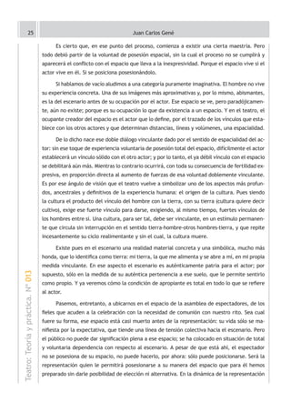 25                                                            Juan Carlos Gené

                                          Es cierto que, en ese punto del proceso, comienza a existir una cierta maestría. Pero
                                    todo debió partir de la voluntad de posesión espacial, sin la cual el proceso no se cumplirá y
                                    aparecerá el conflicto con el espacio que lleva a la inexpresividad. Porque el espacio vive si el
                                    actor vive en él. Si se posiciona posesionándolo.

                                          Si hablamos de vacío aludimos a una categoría puramente imaginativa. El hombre no vive
                                    su experiencia concreta. Una de sus imágenes más aproximativas y, por lo mismo, abismantes,
                                    es la del escenario antes de su ocupación por el actor. Ese espacio se ve, pero paradójicamen-
                                    te, aún no existe; porque es su ocupación lo que da existencia a un espacio. Y en el teatro, el
                                    ocupante creador del espacio es el actor que lo define, por el trazado de los vínculos que esta-
                                    blece con los otros actores y que determinan distancias, líneas y volúmenes, una espacialidad.

                                          De lo dicho nace ese doble diálogo vinculante dado por el sentido de espacialidad del ac-
                                    tor: sin ese toque de experiencia voluntaria de posesión total del espacio, difícilmente el actor
                                    establecerá un vínculo sólido con el otro actor; y por lo tanto, el ya débil vínculo con el espacio
                                    se debilitará aún más. Mientras lo contrario ocurrirá, con toda su consecuencia de fertilidad ex-
                                    presiva, en proporción directa al aumento de fuerzas de esa voluntad doblemente vinculante.
                                    Es por ese ángulo de visión que el teatro vuelve a simbolizar uno de los aspectos más profun-
                                    dos, ancestrales y definitivos de la experiencia humana: el origen de la cultura. Pues siendo
                                    la cultura el producto del vínculo del hombre con la tierra, con su tierra (cultura quiere decir
                                    cultivo), exige ese fuerte vínculo para darse, exigiendo, al mismo tiempo, fuertes vínculos de
                                    los hombres entre sí. Una cultura, para ser tal, debe ser vinculante, en un estímulo permanen-
                                    te que circula sin interrupción en el sentido tierra-hombre-otros hombres-tierra, y que repite
                                    incesantemente su ciclo realimentante y sin el cual, la cultura muere.

                                          Existe pues en el escenario una realidad material concreta y una simbólica, mucho más
                                    honda, que lo identifica como tierra: mi tierra, la que me alimenta y se abre a mí, en mi propia
                                    medida vinculante. En ese aspecto el escenario es auténticamente patria para el actor; por
Teatro: Teoría y práctica. Nº 013




                                    supuesto, sólo en la medida de su auténtica pertenencia a ese suelo, que le permite sentirlo
                                    como propio. Y ya veremos cómo la condición de apropiante es total en todo lo que se refiere
                                    al actor.

                                          Pasemos, entretanto, a ubicarnos en el espacio de la asamblea de espectadores, de los
                                    fieles que acuden a la celebración con la necesidad de comunión con nuestro rito. Sea cual
                                    fuere su forma, ese espacio está casi muerto antes de la representación: su vida sólo se ma-
                                    nifiesta por la expectativa, que tiende una línea de tensión colectiva hacia el escenario. Pero
                                    el público no puede dar significación plena a ese espacio; se ha colocado en situación de total
                                    y voluntaria dependencia con respecto al escenario. A pesar de que está ahí, el espectador
                                    no se posesiona de su espacio, no puede hacerlo, por ahora: sólo puede posicionarse. Será la
                                    representación quien le permitirá posesionarse a su manera del espacio que para él hemos
                                    preparado sin darle posibilidad de elección ni alternativa. En la dinámica de la representación
 