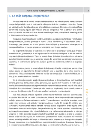 VEINTE TEMAS DE REFLEXION SOBRE EL TEATRO                                                          4


II. La más corporal corporalidad
     No obstante ser la cultura universalmente corporal, no constituye una inexactitud sino
una verdad paradójica que el teatro es la más corporal de las creaciones culturales. Porque
las habitualmente llamadas obras de arte, plásticas, musicales, literarias, cinematográficas,
obviamente existen; algunas con miles de años de antigüedad. Pero la obra de arte teatral
existe por el sólo instante en que se realiza ante el espectador y desaparece, se extingue con
el último gesto de la representación.

     Porque es el cuerpo-actor, (el hombre), ante otros cuerpos (otros hombres) y en situación
de representación, aquello que hace el teatro. Lo que permanece y se documenta, como la
dramaturgia, por ejemplo, no es más que uno de sus códigos; y no es teatro hasta que no se
ha materializado en el cuerpo actoral, en un espacio y un tiempo precisos.

     La corporalidad total de lo teatral se pone entonces en evidencia; y tanto, que el teatro
muere cada vez, para renacer al día siguiente en un hecho muy semejante al del día anterior,
pero inevitablemente diferente. Y con la muerte física definitiva de sus hacedores, el teatro
que ellos hicieron desaparece, no volverá a ocurrir. En un sentido que considero sumamente
sugerente, el teatro muere porque los cuerpos que le dan existencia portan en sí su propia
muerte.

     Si tenemos en cuenta la universalidad de lo teatral, el hecho evidente de que no existe
cultura alguna sin alguna forma de representación ante la asamblea de la tribu, existiría al
parecer una vinculación estrecha entre ese rito de los cuerpos que se saben mortales, de la
vida, y esa muerte esperada y temida.

     Es al mismo tiempo aún quizá más sugerente el que la denominación de individualidad,
persona, provenga de la palabra latina personna, que quiere decir máscara: el rostro que se
individualiza separándose del total permanente e indiferenciado de la vida, incurre en el peca-
do original de convertirse en criatura (para los humanos, en persona); deberá morir; mientras
                                                                                                  Teatro: Teoría y práctica. Nº 013
el torrente de vida continúa. El rostro personal es transitorio, es una máscara.

     Las más antiguas pinturas rupestres suelen mostrar hombres teatrando con máscaras.
Y los ritos teatrales de las tribus primitivas aún vivas se hacen bajo la máscara o bajo ma-
quillajes y adornos faciales equivalentes a ella. Y una máscara es transitoria, se coloca y más
tarde o más temprano será quitada; y ese personaje que resulta del cuerpo del oficiante y de
su máscara, muere cuando ésta es retirada. Por algo es que no podemos evitar alguna forma
de estremecimiento cuando alguien, inesperadamente y por broma, se coloca una máscara y
acciona ante nosotros con ella; y cuando la broma cesa y el enmascarado se quita la máscara
y regresa el rostro conocido recuperamos la tranquilidad; pero queda en el aire la sensación
de que un ser no natural pasó por nuestra vida y desapareció: murió. Incluso en ese reconoci-
miento aliviado y nervioso del amigo ya desenmascarado, en esa suerte de angustia que queda
flotando en nosotros, creo hay también un reconocimiento inconsciente de eso que llamamos
el verdadero rostro del bromista, como de algo a su vez transitorio: hecho para la muerte.
 