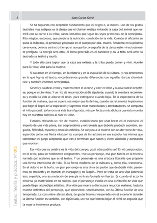 5                                                  Juan Carlos Gené

                                         Se ha supuesto con aceptable fundamento que el origen o, al menos, uno de los gestos
                                    teatrales más antiguos es la danza que el chamán realiza imitando la caza del animal que nu-
                                    trirá con su carne a la tribu; danza imitativa que sigue las leyes primitivas de la semejanza.
                                    Rito mágico, entonces, que propicia la nutrición, condición de la vida. Cuando el oficiante se
                                    quita la máscara, el personaje generado en el cuerpo por ella, muere. Renacerá en la próxima
                                    ceremonia; pero ya será otro tiempo y, aunque la coreografía de la danza esté minuciosamen-
                                    te prefijada, la energía será otra, el clima generado en el danzante y en la tribu será otro: lo
                                    teatrado se teatró y murió.

                                         Y todo ello para lograr que la caza sea exitosa y la tribu pueda comer y vivir. Muerte
                                    para la vida; vida para la muerte.

                                         Si saltamos en el tiempo, en la historia y en la evolución de la cultura, y nos detenemos
                                    en lo que hoy es el teatro, encontraremos grandes diferencias con aquellas danzas chamáni-
                                    cas; y también enormes semejanzas.

                                         Gestos y palabras viven y mueren entre el alzarse y caer el telón y nunca podrán repetir-
                                    se, porque están vivos. Y un rito de resurrección al día siguiente, cuando la aventura recomien-
                                    za y estalla la vida al alzarse el telón, para extinguirse cuando baja. En la expectativa de la
                                    función de mañana, que se espera sea mejor que la de hoy, cuando secretamente imploramos
                                    que baje el ángel de la inspiración y logremos estar maravillosos y arrebatadores, se completa
                                    el mito pascual: soñamos una vida transfigurada, más perfecta y más dichosa que ésta muerta
                                    hoy en nuestros cuerpos al caer el telón.

                                         Estamos oficiando un rito de muerte, estableciendo por unas horas en el escenario el
                                    imperio de una vida plena, tan sorprendente y extremada que debería producir asombro, an-
                                    gustia, felicidad, espanto y emoción estética. Se conjura a la muerte con un derroche de vida,
                                    esparcido como una fiesta vital por los cuerpos de los actores en ese espacio; los mismos que
                                    comienzan el juego aceptando que van a terminar: que nacen y viven sabiendo y aceptando
                                    que morirán.
Teatro: Teoría y práctica. Nº 013




                                         Esa vida que se celebra es la vida del cuerpo; ¿cuál otra podría ser? En el cuerpo-actor,
                                    en el actor, para ser totalmente congruentes, vive un personaje, esa gran fuerza en la historia
                                    narrada por acciones que es el teatro. Y un personaje es una criatura literaria que propone
                                    una forma intensísima de vida. Es la forma moderna de la máscara y, como ella, transitoria.
                                    En el dolor o en la burla, un gran personaje es una cima de pasión que desborda vida: pense-
                                    mos en Macbeth y en Hamlet; en Harpagon y en Scapin… Pero se trata de una vida potencial
                                    aún, sugerida, una acumulación de energía no transformada en fuerza. Es cuando el actor lo
                                    encarna (lo materializa) en su cuerpo, que el personaje estalla en una exhibición de vida que
                                    puede llegar al prodigio artístico. Una vida que muere a diario para resucitar mañana; hasta la
                                    muerte definitiva del personaje, que sobreviene, sencillamente, con la última función de una
                                    temporada. La costumbre (detestable), de gastar bromas inesperadas en el escenario durante
                                    la última función es también, por algún lado, un rito que intenta bajar el nivel de angustia que
                                    la muerte inminente produce.
 