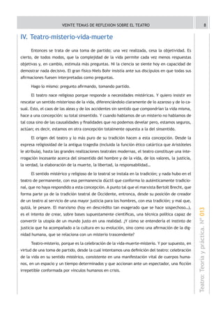 VEINTE TEMAS DE REFLEXION SOBRE EL TEATRO                                                            8


IV. Teatro-misterio-vida-muerte
     Entonces se trata de una toma de partido; una vez realizada, cesa la objetividad. Es
cierto, de todos modos, que la complejidad de la vida permite cada vez menos respuestas
objetivas y, en cambio, estimula más preguntas. Ni la ciencia se siente hoy en capacidad de
demostrar nada decisivo. El gran físico Niels Bohr insistía ante sus discípulos en que todas sus
afirmaciones fuesen interpretadas como preguntas.

     Hago lo mismo: pregunto afirmando, tomando partido.

     El teatro nace religioso porque responde a necesidades mistéricas. Y quiero insistir en
rescatar un sentido misterioso de la vida, diferenciándolo claramente de lo azaroso y de lo ca-
sual. Esto, el caos de las aleas y de los accidentes sin sentido que compondrían la vida misma,
hace a una concepción: su total sinsentido. Y cuando hablamos de un misterio no hablamos de
tal cosa sino de las causalidades y finalidades que no podemos develar pero, estamos seguros,
actúan; es decir, estamos en otra concepción totalmente opuesta a la del sinsentido.

     El origen del teatro y lo más puro de su tradición hacen a esta concepción. Desde la
expresa religiosidad de la antigua tragedia (incluida la función ético catártica que Aristóteles
le atribuía), hasta las grandes realizaciones teatrales modernas, el teatro constituye una inte-
rrogación incesante acerca del sinsentido del hombre y de la vida, de los valores, la justicia,
la verdad, la elaboración de la muerte, la libertad, la responsabilidad…

     El sentido mistérico y religioso de lo teatral se instala en la tradición; y nada hubo en el
teatro de permanente, con esa permanencia dúctil que conforma lo auténticamente tradicio-
nal, que no haya respondido a esta concepción. A punto tal que el marxista Bertolt Brecht, que
forma parte ya de la tradición teatral de Occidente, entronca, desde su posición de creador
de un teatro al servicio de una mayor justicia para los hombres, con esa tradición; y mal que,
quizá, le pesare. El marxismo (hoy en descrédito tan exagerado que se hace sospechoso…),
                                                                                                    Teatro: Teoría y práctica. Nº 013
es el intento de crear, sobre bases supuestamente científicas, una técnica política capaz de
convertir la utopía de un mundo justo en una realidad. ¿Y cómo se entendería el instinto de
justicia que ha acompañado a la cultura en su evolución, sino como una afirmación de la dig-
nidad humana, que se relaciona con un misterio trascendente?

     Teatro-misterio, porque es la celebración de la vida-muerte-misterio. Y por supuesto, en
virtud de una toma de partido, desde la cual intentamos una definición del teatro: celebración
de la vida en su sentido mistérico, consistente en una manifestación vital de cuerpos huma-
nos, en un espacio y un tiempo determinados y que accionan ante un espectador, una ficción
irrepetible conformada por vínculos humanos en crisis.
 