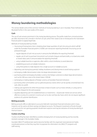 AUSTRAC Typologies and Case Studies Report 2008  Money laundering methodologies
|

Money laundering methodologies
This section details some of the common methods of money laundering in use in Australia. These methods are
illustrated further in the case studies of this report.

Cash
The use of cash remains prominent in the money laundering process. The profits made from criminal activities
are often returned to the criminals in the form of cash, which then needs to be re-introduced to the mainstream
financial system to appear legitimate.
Methods of money laundering include:
•	 structuring’ of transactions; that is, breaking down large quantities of cash into amounts which will fall
‘
under the Australian financial system’s $10,000 cash transaction reporting threshold. Structuring can be
achieved through:
–– regular deposits of cash into accounts in amounts that fall below the reporting threshold
––  egular use of cash to purchase ‘instruments’ such as bank cheques and bank drafts, or to load onto credit
r
or stored value cards in amounts below the reporting threshold
–– using multiple branches or agencies, often within a short timeframe, to avoid detection
–– establishing accounts at multiple institutions
–– using third parties to make deposits into a single account or multiple accounts
•	  epositing cash during busy periods, holiday shutdowns and closing times to avoid raising suspicion
d
•	  xchanging smaller denomination notes into larger denomination notes
e
•	  urchasing and/or exchanging Australian currency into foreign currencies to obtain large denominations
p
such as the 500 euro note or the United States $100 bill
•	  xchanging or making deposits of foreign currency at Australian financial institutions
e
•	  urchasing other commodities such as gold and precious stones which can be quickly converted back into
p
cash, often at a profit
•	  aking cash payments for either the purchase or lease of assets such as motor vehicles, or using cash to
m
purchase cheques for the same purpose
•	  egularly depositing cash into established loans or investments – of particular interest are services which
r
offer less scrutiny of a customer’s income such as ‘no-doc’ and ‘low-doc’ loans which do not require significant
evidence of customer identification.

Betting accounts
Betting accounts offer an alternative to accounts held with mainstream financial institutions and in many
instances can be used as de facto savings and deposit accounts. The frequent movements of funds through
such accounts for non-gaming purposes should raise suspicion and may be indicative of money laundering or
revenue evasion.

Cuckoo smurfing
‘Cuckoo smurfing’ has been identified as another emerging form of money laundering and has recently
received coverage in the Australian media.
Australia’s AML/CTF professionals need to become familiar with this organised, transnational and highly
coordinated process so that they may then incorporate this information into AML/CTF programs and
staff training.

AUSTRAC typologies and case studies report 2008

9

 