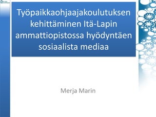 Työpaikkaohjaajakoulutuksen
kehittäminen Itä-Lapin
ammattiopistossa hyödyntäen
sosiaalista mediaa
Merja Marin
 