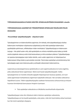 TYÖPAIKKAOHJAAJAKOULUTUKSEN SISÄLTÖÄ: OPISKELIJALÄHTÖINEN OHJAAMINEN -alueella


TYÖPAIKKAOHJAAJA LAAJENNETUN TYÖSSÄOPPIMISEN OPISKELIJAN YKSILÖLLISEN POLUN
OHJAAJANA


Perusvinkkejä työpaikkaohjaajalle - ohjauksen tueksi


Työssäoppiminen on kokemuksellista oppimista. On tärkeää, että työpaikkaohjaaja oivaltaa
kokemusten merkityksen ohjattavansa työpäivässä ja että näitä opiskelijan kokemuksia
pysähdytään pohtimaan, reflektoidaan niiden merkityksiä. Työpaikkaohjaaja on kokemusten
tarjoaja – hän pitää huolen siitä, että opiskelijalla on erilaisia mahdollisuuksia kokea ja tehdä
asioita työpäivän aikana ja että niistä keskustelaan ja niitä arvioidaan yhdessä. Työpaikkaohjaaja
voi opastaa työssäoppijaa myös tiedon äärelle, usein uuden oppiminen on helpompaa kun
kokemukseen liittyy tiedon ja perusteiden etsintää. Tämä tukee opiskelijan ymmärtämistä ja hän
työssäoppija oppii asian kokonaisuuden ja yhteydet aikaisempiin kokemuksiinsa.


Laajennetussa työssäoppimisessa opiskelevalla on usein oppimisvaikeuksia tai muita ongelmia,
jotka vaikeuttavat hänen oppimistaan. Nämä ovat haaste työpaikkaohjaajalle. Vaikka
työssäoppiminen on monelle erilaiselle oppijalle helpompaa kuin koulussa opiskelu, voi nuori
salata oppimistaan hankaloittavia ongelmiaan työpaikalle tullessaan. Hän voi kokea vaikeutensa
häpeällisenä asiana. Tällöin työpaikkaohjaajalta vaaditaan hienovaraista suhtautumista ja erityisen
huomion kiinnittämistä kannustavan ilmapiirin luomiseen.


            Tieto opiskelijan vaikeuksista on lähtökohta tavoitteelliselle ohjaamiselle


Työpaikkaohjaajan tulee olla riittävässä määrin tietoinen opiskelijan vaikeuksista,
Työpaikkaohjaaja voi itse kysellä opiskelijalta, onko jotain, mikä olisi hyvä tietää ja ottaa huomioon
kun hän toimii opiskelijan ohjaajana.
 