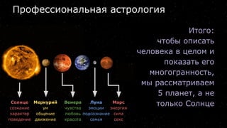 Профессиональная астрология
Итого:
чтобы описать
человека в целом и
показать его
многогранность,
мы рассматриваем
5 планет, а не
только СолнцеСолнце
сознание
характер
поведение
Меркурий
ум
общение
движение
Венера
чувства
любовь
красота
Луна
эмоции
подсознание
семья
Марс
энергия
сила
секс
 