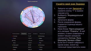 Узнайте свой знак Зодиака
1. Зайдите на сайт Звездочёт и
нажмите кнопку “+” в правом
нижнем углу
2. Выберите “Индивидуальный
гороскоп”
3. Заполните форму
4. После сохранения формы
откроется страница вашего
гороскопа
5. Ниже блока “Карта рождения”
есть вкладка “Планеты”. В ней
указано, в каких созвездиях в
момент вашего рождения
находилось Солнце, Луна,
Меркурий, Венера и Марс
6. Если эти 5 планет собраны в
одном знаке, значит вы
типичный представитель знака
 