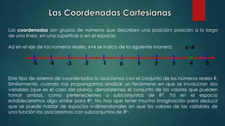 Las coordenadas son grupos de números que describen una posición: posición a lo largo
de una línea, en una superficie o en el espacio.
Así en el eje de los números reales, x=4 se indica de la siguiente manera:
Este tipo de sistema de coordenadas lo asociamos con el conjunto de los números reales R.
Similarmente, cuando nos propongamos analizar un fenómeno en que se involucran dos
variables (que es el caso del plano), denotaremos el conjunto de los valores que pueden
tomar ambas, como pertenecientes a subconjuntos de R2. Ya en el espacio
estableceremos algo similar para R3. No hay que tener mucha imaginación para deducir
que se puede hablar de espacios n-dimensionales en que los valores de las variables de
una función los asociaremos con subconjuntos de Rn.
 