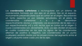 Las coordenadas cartesianas o rectangulares son un sistema de
coordenadas formado por dos ejes en el plano, tres en el espacio,
mutuamente perpendiculares que se cortan en el origen. Recordando
un tanto aspectos ya por Ustedes estudiados, en el plano las
coordenadas cartesianas x e y se denominan
respectivamente abcisa y ordenada. Las ecuaciones de los ejes x e y
son respectivamente y=0 y x=0, rectas que se cortan en el origen O
cuyas coordenadas son, obviamente, (0,0). Los ejes dividen el espacio
en cuatro cuadrantes en los que los signos de las coordenadas
alternan de positivo a negativo. Las coordenadas de un punto
cualquiera vendrán dadas por las proyecciones del segmento entre el
origen y el punto sobre cada uno de los ejes.
 