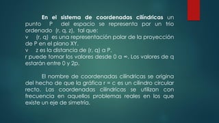 En el sistema de coordenadas cilíndricas un
punto P del espacio se representa por un trio
ordenado (r, q, z), tal que:
v (r, q) es una representación polar de la proyección
de P en el plano XY.
v z es la distancia de (r, q) a P.
r puede tomar los valores desde 0 a ∞. Los valores de q
estarán entre 0 y 2p.
El nombre de coordenadas cilíndricas se origina
del hecho de que la gráfica r = c es un cilindro circular
recto. Las coordenadas cilíndricas se utilizan con
frecuencia en aquellos problemas reales en los que
existe un eje de simetría.
 