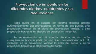 Todo punto en el espacio del sistema diédrico genera
automáticamente dos proyecciones en forma de dos puntos. Una
proyección vertical en el plano de proyección vertical, y otra
proyección horizontal en el plano de proyección horizontal.
La representación en el sistema diédrico de un punto
cualquiera se hace a partir de una línea perpendicular a la LT,
midiendo en la proyección vertical la cota del punto y en la
proyección horizontal el alejamiento del punto.
 