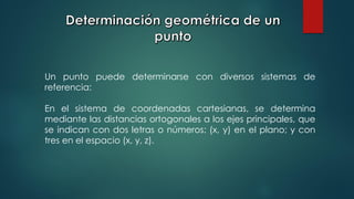 Un punto puede determinarse con diversos sistemas de
referencia:
En el sistema de coordenadas cartesianas, se determina
mediante las distancias ortogonales a los ejes principales, que
se indican con dos letras o números: (x, y) en el plano; y con
tres en el espacio (x, y, z).
 