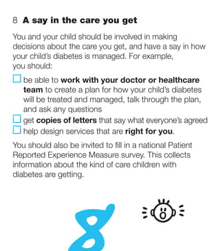 8  A say in the care you get
You and your child should be involved in making
decisions about the care you get, and have a say in how
your child’s diabetes is managed. For example,
you should:
     e able to work with your doctor or healthcare
    b
    team to create a plan for how your child’s diabetes
    will be treated and managed, talk through the plan,
    and ask any questions
   get copies of letters that say what everyone’s agreed
    help design services that are right for you.
You should also be invited to fill in a national Patient
Reported Experience Measure survey. This collects
information about the kind of care children with
diabetes are getting.
 