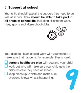 9  Support at school
Your child should have all the support they need to do
well at school. They should be able to take part in
all areas of school life, including classroom work,
trips, sports and after-school clubs.




Your diabetes team should work with your school to




                                              9
make sure that happens. For example, they should:
   a
    gree a healthcare plan with you and your child
   work out who will make sure your child gets the
   
   diabetes care they need at school
   k
    eep plans up to date and make sure
   everyone knows what’s happening.
 