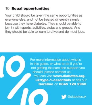 10  Equal opportunities
Your child should be given the same opportunities as
everyone else, and not be treated differently simply
because they have diabetes. They should be able to
join in with sports, activities, clubs and groups. And
they should be able to learn to drive and do most jobs.




10
 /
                 For more information about what’s
                 in this guide, or what to do if you’re
                  not getting the care and support you
                   should, please contact us.
                    You can visit www.diabetes.org.
                     uk/type-1-essentials or call our
                        Careline on 0845 120 2960.


                                          @diabetesuk
 