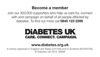 Become a member
Join our 300,000 supporters who help us care for, connect
   with and campaign on behalf of all people affected by
      diabetes. To find out more call 0845 123 2399.




                      www.diabetes.org.uk
A charity registered in England and Wales (215199) and in Scotland (SC039136).
                           © Diabetes UK 2013 0008A
 