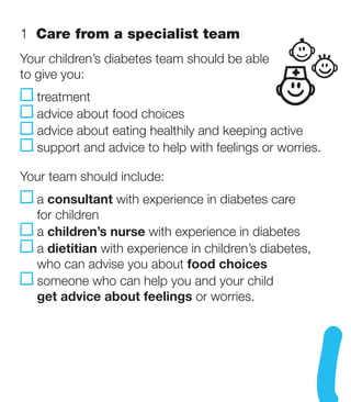 1  Care from a specialist team
Your children’s diabetes team should be able
to give you:
   treatment
   advice about food choices
   advice about eating healthily and keeping active
   s
    upport and advice to help with feelings or worries.

Your team should include:
   a consultant with experience in diabetes care
    for children
    a children’s nurse with experience in diabetes
    a dietitian with experience in children’s diabetes,
     who can advise you about food choices
     s
      omeone who can help you and your child
     get advice about feelings or worries.
 
