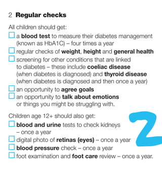 2   egular checks
   R
All children should get:
    a blood test to measure their diabetes management
     (known as HbA1C) – four times a year
     egular checks of weight, height and general health
     r
     s
      creening for other conditions that are linked
     to diabetes – these include coeliac disease
     (when diabetes is diagnosed) and thyroid disease
     (when diabetes is diagnosed and then once a year)




                                                2
      n opportunity to agree goals
     a
      n opportunity to talk about emotions
     a
     or things you might be struggling with.
Children age 12+ should also get:
  b
   lood and urine tests to check kidneys
  – once a year
  digital photo of retinas (eyes) – once a year
  blood pressure check – once a year
  oot examination and foot care review – once a year.
  f
 