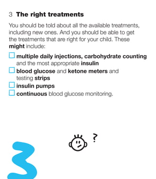3  The right treatments
You should be told about all the available treatments,
including new ones. And you should be able to get
the treatments that are right for your child. These
might include:
   m
    ultiple daily injections, carbohydrate counting
   and the most appropriate insulin
   b
    lood glucose and ketone meters and
   testing strips
   insulin pumps
   continuous blood glucose monitoring.




                                  ?
 