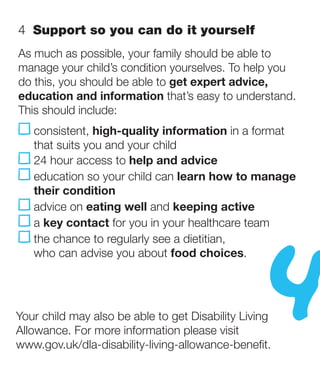 4  Support so you can do it yourself
As much as possible, your family should be able to
manage your child’s condition yourselves. To help you
do this, you should be able to get expert advice,
education and information that’s easy to understand.
This should include:
   consistent, high-quality information in a format
    that suits you and your child
    24 hour access to help and advice
     ducation so your child can learn how to manage
    e
    their condition




                                                  4
     dvice on eating well and keeping active
    a
    a key contact for you in your healthcare team
    t
    he chance to regularly see a dietitian,
    who can advise you about food choices.




Your child may also be able to get Disability Living
Allowance. For more information please visit
www.gov.uk/dla-disability-living-allowance-benefit.
 