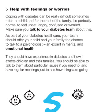5  Help with feelings or worries
Coping with diabetes can be really difficult sometimes
– for the child and for the rest of the family. It’s perfectly
normal to feel upset, angry, confused or worried.
Make sure you talk to your diabetes team about this.
As part of your diabetes healthcare, your team
should offer your child and your family the chance
to talk to a psychologist – an expert in mental and
emotional health.

They should have experience in diabetes and how it
affects children and their families. You should be able to
talk to them about particular issues if you need to, and
have regular meetings just to see how things are going.
 