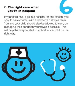 6   he right care when
   T
   you’re in hospital
                                                  6
If your child has to go into hospital for any reason, you
should have contact with a children’s diabetes team.
You and your child should also be allowed to carry on
managing their condition yourselves if possible. This
will help the hospital staff to look after your child in the
right way.
 