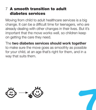 7   smooth transition to adult
   A
   diabetes services
Moving from child to adult healthcare services is a big
change. It can be a difficult time for teenagers, who are
already dealing with other changes in their lives. But it’s
important that the move works well, so children keep
on getting the care they need.
The two diabetes services should work together
to make sure the move goes as smoothly as possible
for your child, at an age that’s right for them, and in a
way that suits them.
 