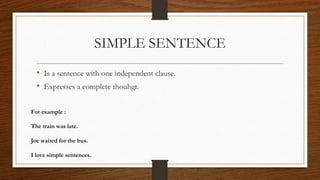 SIMPLE SENTENCE
• Is a sentence with one independent clause.
• Expresses a complete thouhgt.
For example :
The train was late.
Joe waited for the bus.
I love simple sentences.
 