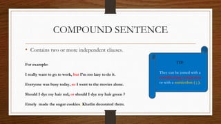 COMPOUND SENTENCE
• Contains two or more independent clauses.
For example:
I really want to go to work, but I’m too lazy to do it.
Everyone was busy today, so I went to the movies alone.
Should I dye my hair red, or should I dye my hair green ?
Emely made the sugar cookies; Khatlin decorated them.
TIP:
They can be joined with a
coordinating conjuction
or with a semicolon ( ; ).
 
