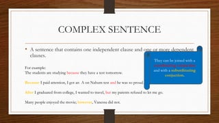 COMPLEX SENTENCE
• A sentence that contains one independent clause and one or more dependent
clauses.
For example:
The students are studying because they have a test tomorrow.
Because I paid attention, I got an A on Nahum test and he was so proud.
After I graduated from college, I wanted to travel, but my parents refused to let me go.
Many people enjoyed the movie; however, Vanessa did not.
They can be joined with a
coordinating conjuction
and with a subordinating
conjuction.
 