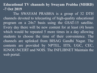 Educational TV channels by Swayam Prabha (MHRD)
-7 Oct 2019
The SWAYAM PRABHA is a group of 32 DTH
channels devoted to telecasting of high-quality educational
program on a 24x7 basis using the GSAT-15 satellite.
Every day there will be new content for at least (4) hours
which would be repeated 5 more times in a day allowing
students to choose the time of their convenience. The
channels are uplinked from BISAG Gandhi Nagar. The
contents are provided by NPTEL, IITS, UGC, CEC,
IGNOU-NCERT and NOIS. The INFLIBNET Maintain the
web portal.
 