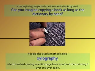 In the beginning, people had to write out entire books by hand.
   Can you imagine copying a book as long as the
               dictionary by hand?




                  People also used a method called
                           xylography
which involved carving an entire page from wood and then printing it
                        over and over again.
 