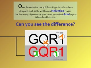 Over the centuries, many different typefaces have been
     designed, such as the well known Helvetica (1957).
The font many of you use on your computers called Arial (1982)
                     is based on Helvetica.


 Can you see the difference?
 