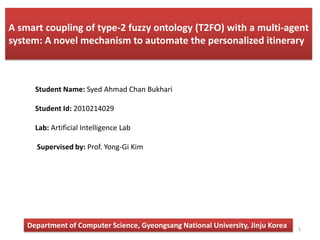 A smart coupling of type-2 fuzzy ontology (T2FO) with a multi-agent
system: A novel mechanism to automate the personalized itinerary



      Student Name: Syed Ahmad Chan Bukhari

      Student Id: 2010214029

      Lab: Artificial Intelligence Lab

      Supervised by: Prof. Yong-Gi Kim




    Department of Computer Science, Gyeongsang National University, Jinju Korea   1
 