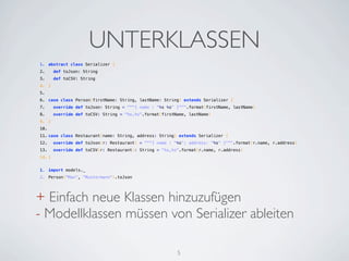 UNTERKLASSEN
1. abstract class Serializer {
2.   def toJson: String
3.   def toCSV: String
4. }
5.  
6. case class Person(firstName: String, lastName: String) extends Serializer {
7.   override def toJson: String = """{ name : "%s %s" }""".format(firstName, lastName)
8.   override def toCSV: String = "%s,%s".format(firstName, lastName)
9. }
10.  
11. case class Restaurant(name: String, address: String) extends Serializer {
12.   override def toJson(r: Restaurant) = """{ name : "%s"; address: "%s" }""".format(r.name, r.address)
13.   override def toCSV(r: Restaurant): String = "%s,%s".format(r.name, r.address)
14. }


1. import models._
2. Person("Max", "Mustermann").toJson




+ Einfach neue Klassen hinzuzufügen
- Modellklassen müssen von Serializer ableiten

                                                        5
 