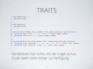 TRAITS
1. trait JsonSerializer {
2.   def toJson: String
3. }
4.  
5. trait CsvSerializer {
6.   def toCSV: String
7. }
8.  
9. case class Person(firstName: String, lastName: String) extends JsonSerializer with CsvSerializer {
10.   override def toJson: String = """{ name : "%s %s" }""".format(firstName, lastName)
11.   override def toCSV: String = "%s,%s".format(firstName, lastName)
12. }
13.  
14. case class Restaurant(name: String, address: String)  extends JsonSerializer with CsvSerializer {
15.   override def toJson(r: Restaurant) = """{ name : "%s"; address: "%s" }""".format(r.name, r.address)
16.   override def toCSV(r: Restaurant): String = "%s,%s".format(r.name, r.address)
17. }




- Serialisieren hat nichts mit der Logik zu tun,
  Code steht nicht immer zur Verfügung

                                                        6
 