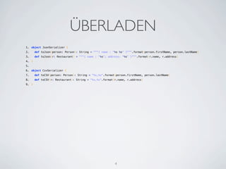 ÜBERLADEN
1. object JsonSerializer {
2.   def toJson(person: Person): String = """{ name : "%s %s" }""".format(person.firstName, person.lastName)
3.   def toJson(r: Restaurant) = """{ name : "%s"; address: "%s" }""".format(r.name, r.address)
4. }
5.  
6. object CsvSerializer {
7.   def toCSV(person: Person): String = "%s,%s".format(person.firstName, person.lastName)
8.   def toCSV(r: Restaurant): String = "%s,%s".format(r.name, r.address)
9. }




                                                       4
 