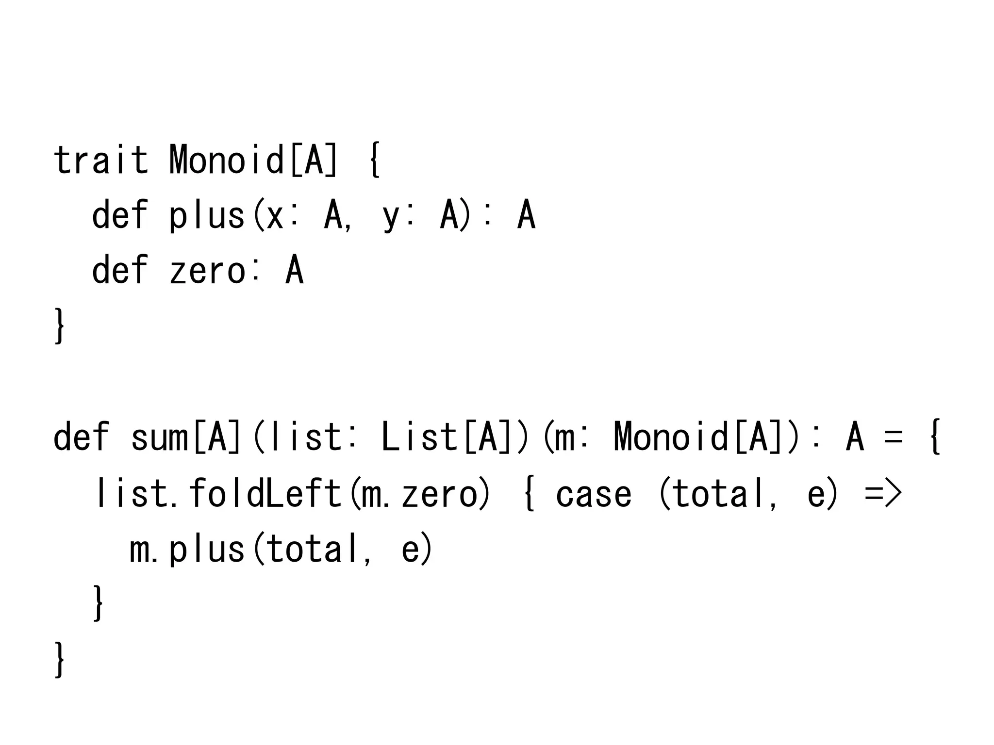 trait	
 Monoid[A]	
 {	
 
	
 	
 def	
 plus(x:	
 A,	
 y:	
 A):	
 A	
 
	
 	
 def	
 zero:	
 A	
 
}	
 
	
 
def	
 sum[A](list:	
 List[A])(m:	
 Monoid[A]):	
 A	
 =	
 {	
 
	
 	
 list.foldLeft(m.zero)	
 {	
 case	
 (total,	
 e)	
 =>	
 
	
 	
 	
 	
 m.plus(total,	
 e)	
 
	
 	
 }	
 
}	
 

 