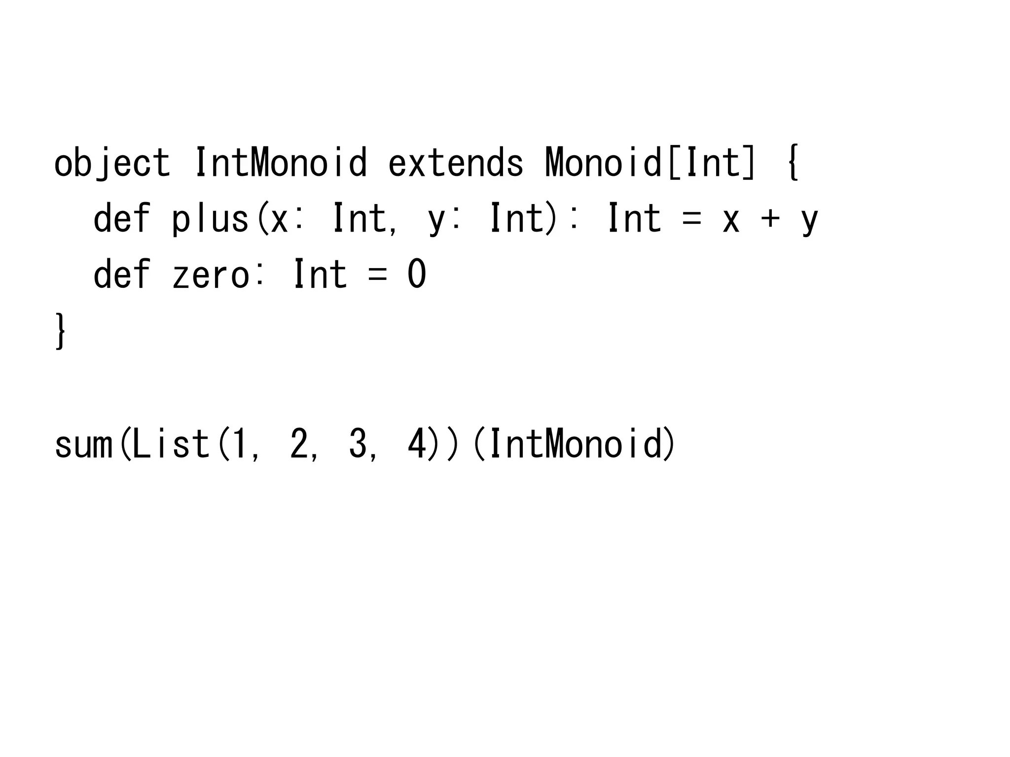 object	
 IntMonoid	
 extends	
 Monoid[Int]	
 {	
 
	
 	
 def	
 plus(x:	
 Int,	
 y:	
 Int):	
 Int	
 =	
 x	
 +	
 y	
 
	
 	
 def	
 zero:	
 Int	
 =	
 0	
 
}	
 
	
 
sum(List(1,	
 2,	
 3,	
 4))(IntMonoid)	
 

 