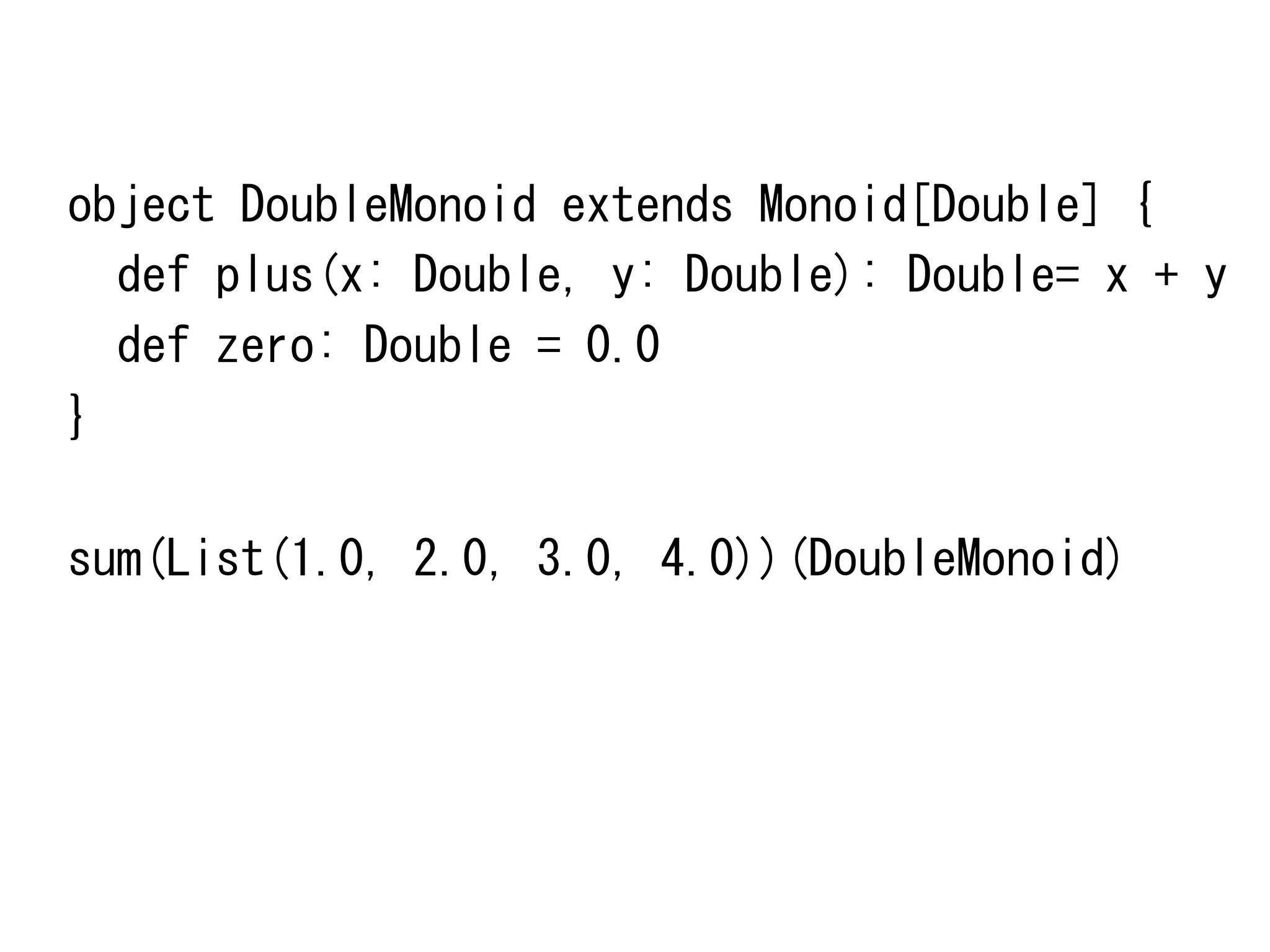 object	
 DoubleMonoid	
 extends	
 Monoid[Double]	
 {	
 
	
 	
 def	
 plus(x:	
 Double,	
 y:	
 Double):	
 Double=	
 x	
 +	
 y	
 
	
 	
 def	
 zero:	
 Double	
 =	
 0.0	
 
}	
 
	
 
sum(List(1.0,	
 2.0,	
 3.0,	
 4.0))(DoubleMonoid)	
 

 